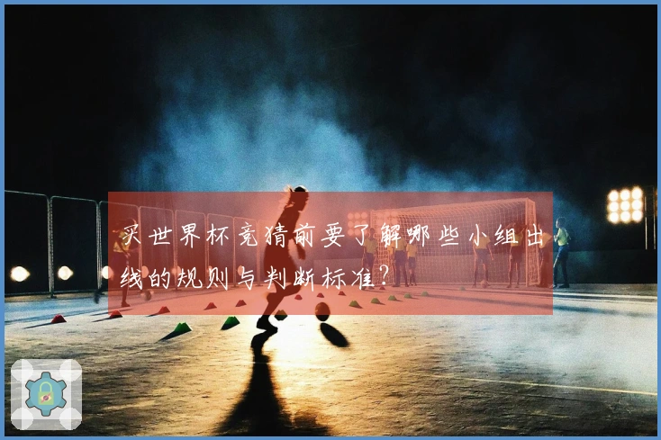 买世界杯竞猜前要了解哪些小组出线的规则与判断标准？